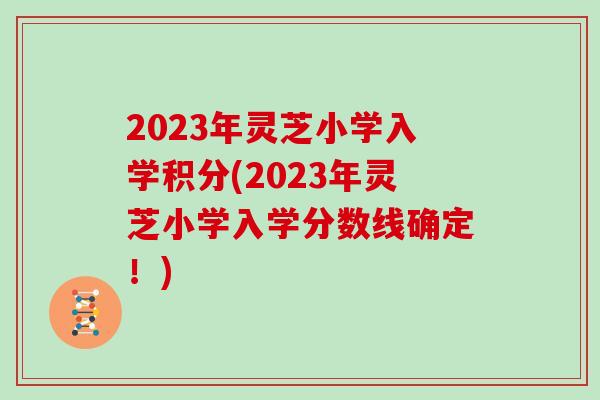 2023年灵芝小学入学积分(2023年灵芝小学入学分数线确定！)