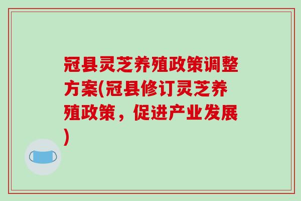 冠县灵芝养殖政策调整方案(冠县修订灵芝养殖政策，促进产业发展)