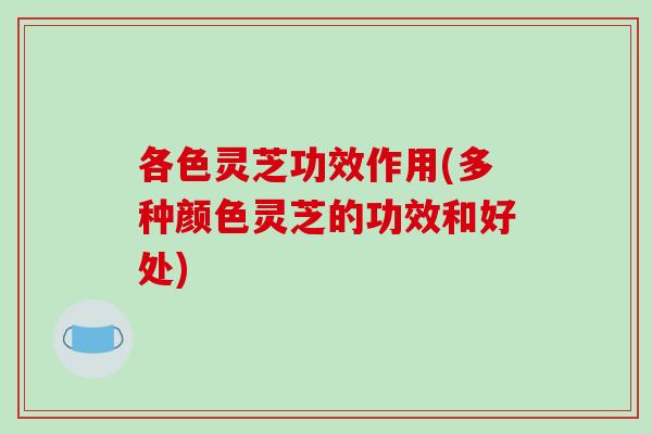 各色灵芝功效作用(多种颜色灵芝的功效和好处)