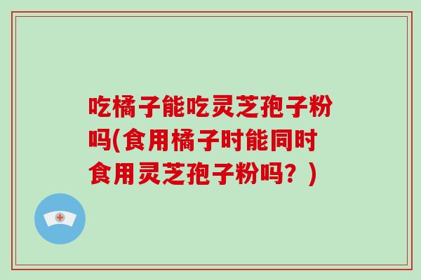 吃橘子能吃灵芝孢子粉吗(食用橘子时能同时食用灵芝孢子粉吗？)