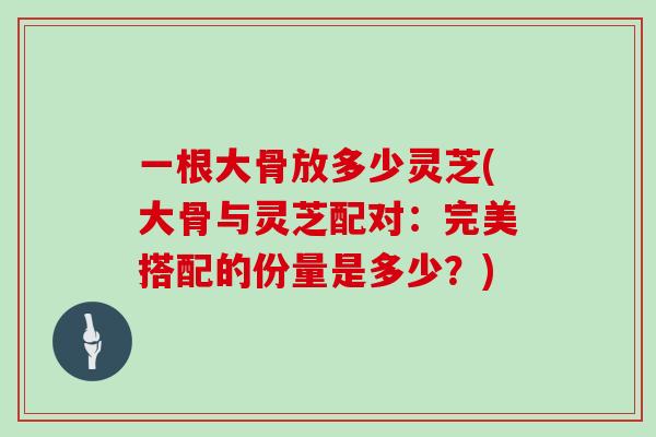 一根大骨放多少灵芝(大骨与灵芝配对:完美搭配的份量是多少?)