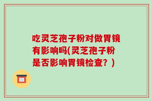 吃灵芝孢子粉对做胃镜有影响吗(灵芝孢子粉是否影响胃镜检查?)