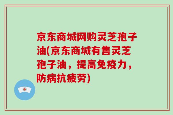 京东商城网购灵芝孢子油(京东商城有售灵芝孢子油,提高免疫力,防病抗疲劳)