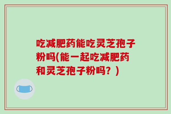 吃减肥药能吃灵芝孢子粉吗(能一起吃减肥药和灵芝孢子粉吗?)