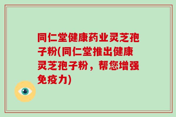 同仁堂健康药业灵芝孢子粉(同仁堂推出健康灵芝孢子粉,帮您增强免疫力)