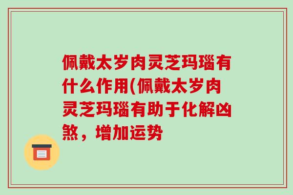 佩戴太岁肉灵芝玛瑙有什么作用(佩戴太岁肉灵芝玛瑙有助于化解凶煞,增加运势