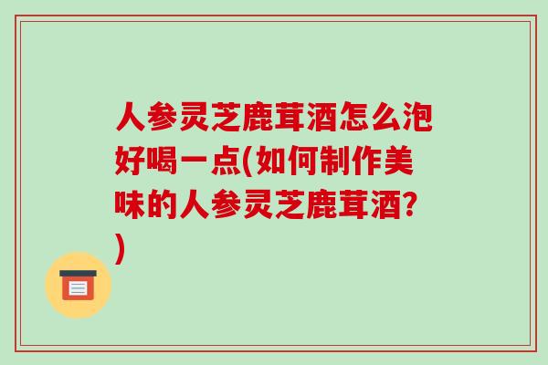 人参灵芝鹿茸酒怎么泡好喝一点(如何制作美味的人参灵芝鹿茸酒?)