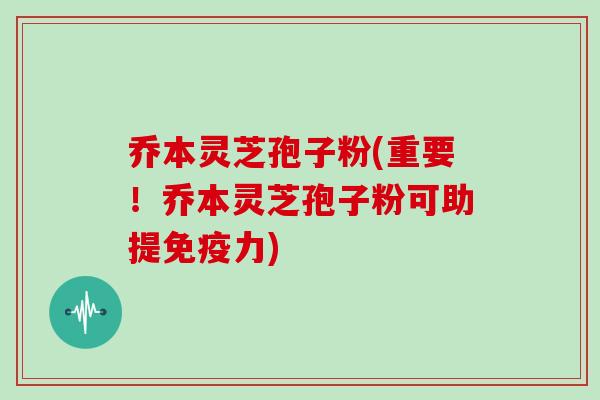 乔本灵芝孢子粉(重要！乔本灵芝孢子粉可助提免疫力)