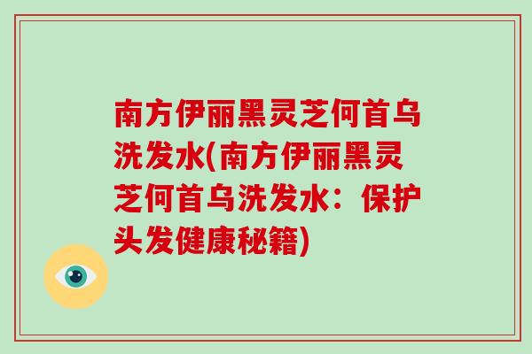 南方伊丽黑灵芝何首乌洗发水(南方伊丽黑灵芝何首乌洗发水:保护头发健康秘籍)