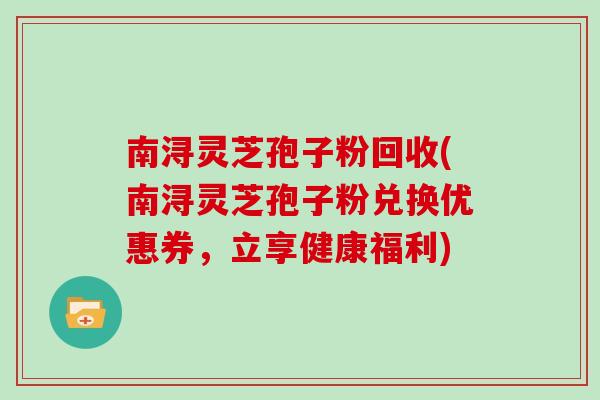 南浔灵芝孢子粉回收(南浔灵芝孢子粉兑换优惠券,立享健康福利)