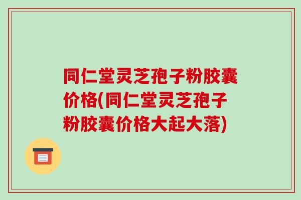 同仁堂灵芝孢子粉胶囊价格(同仁堂灵芝孢子粉胶囊价格大起大落)