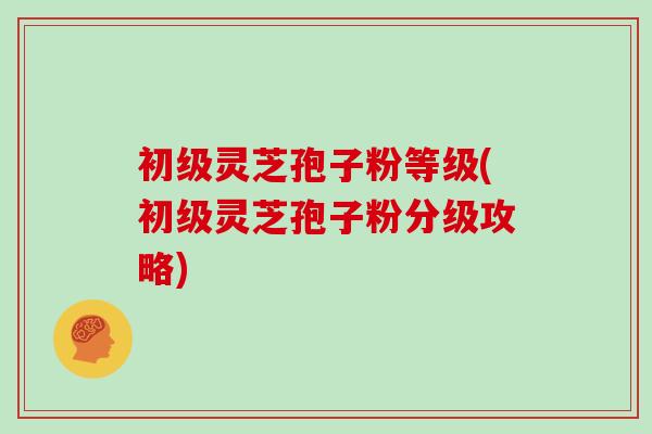 初级灵芝孢子粉等级(初级灵芝孢子粉分级攻略)