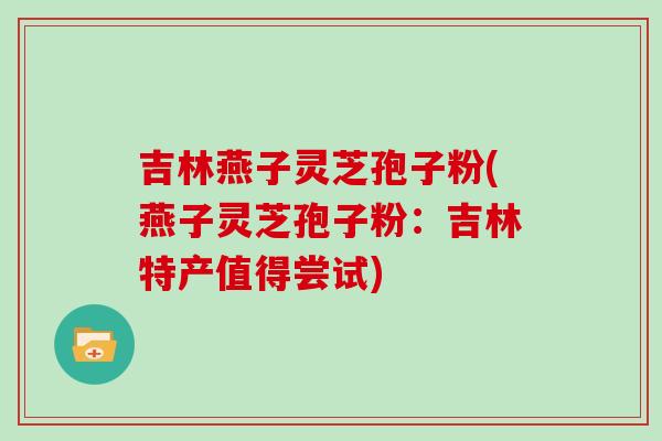 吉林燕子灵芝孢子粉(燕子灵芝孢子粉：吉林特产值得尝试)