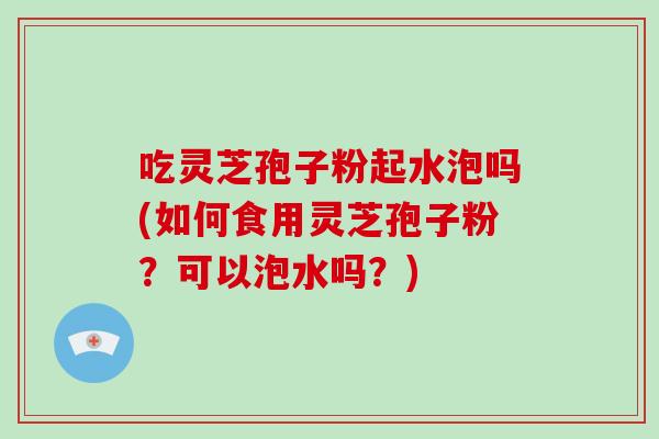 吃灵芝孢子粉起水泡吗(如何食用灵芝孢子粉?可以泡水吗?)