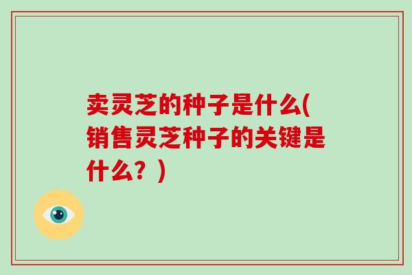 卖灵芝的种子是什么(销售灵芝种子的关键是什么？)