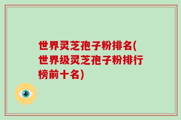 世界灵芝孢子粉排名(世界级灵芝孢子粉排行榜前十名)