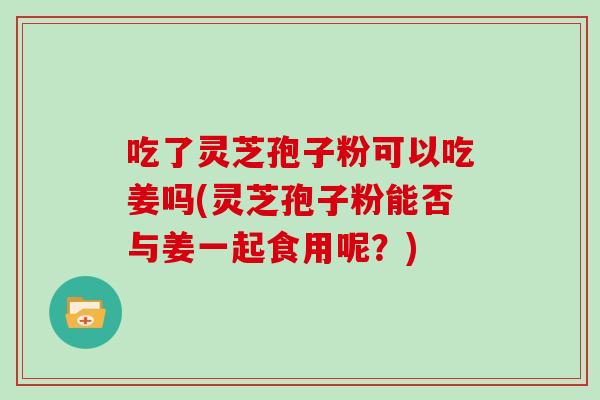 吃了灵芝孢子粉可以吃姜吗(灵芝孢子粉能否与姜一起食用呢?)