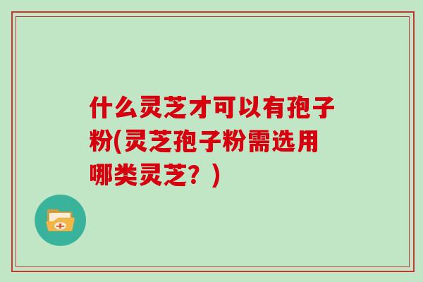 什么灵芝才可以有孢子粉(灵芝孢子粉需选用哪类灵芝？)