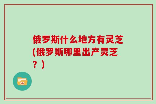 俄罗斯什么地方有灵芝(俄罗斯哪里出产灵芝？)