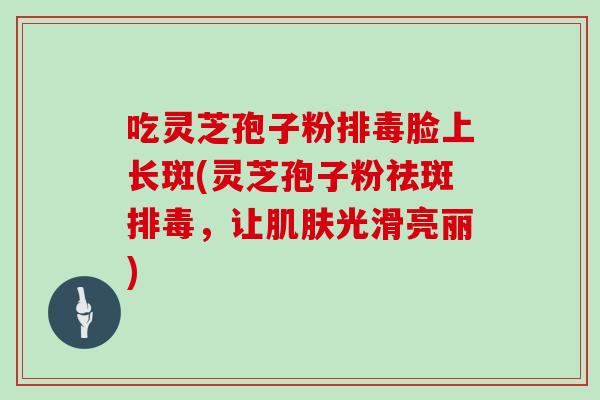 吃灵芝孢子粉排毒脸上长斑(灵芝孢子粉祛斑排毒,让肌肤光滑亮丽)