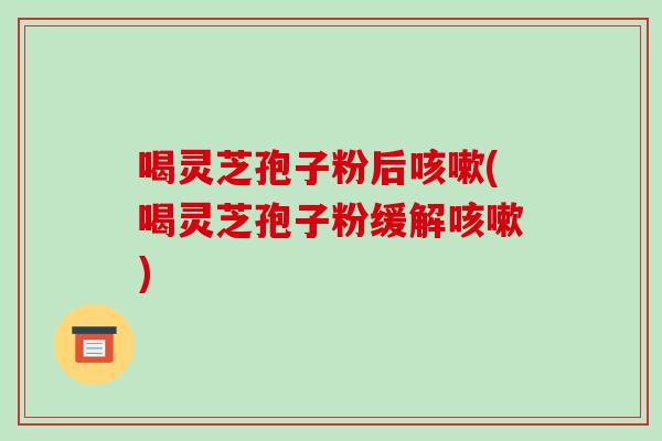 喝灵芝孢子粉后咳嗽(喝灵芝孢子粉缓解咳嗽)