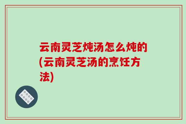 云南灵芝炖汤怎么炖的(云南灵芝汤的烹饪方法)