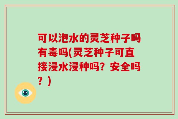 可以泡水的灵芝种子吗有毒吗(灵芝种子可直接浸水浸种吗?安全吗?)