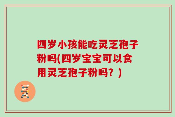 四岁小孩能吃灵芝孢子粉吗(四岁宝宝可以食用灵芝孢子粉吗?)