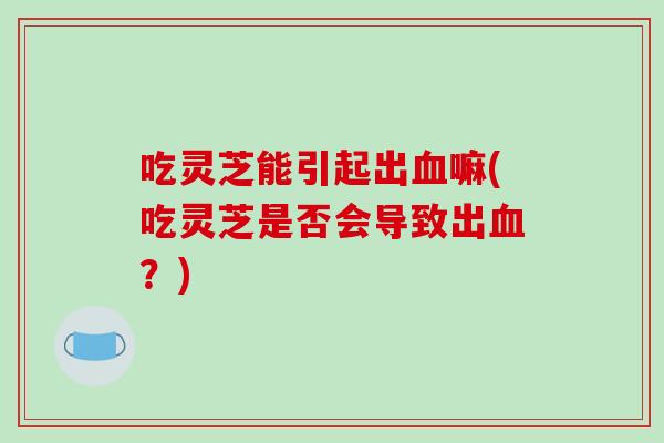 吃灵芝能引起出血嘛(吃灵芝是否会导致出血?)