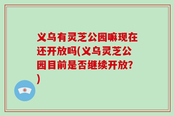 义乌有灵芝公园嘛现在还开放吗(义乌灵芝公园目前是否继续开放?)