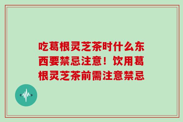 吃葛根灵芝茶时什么东西要禁忌注意！饮用葛根灵芝茶前需注意禁忌