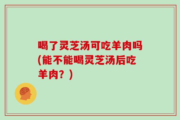 喝了灵芝汤可吃羊肉吗(能不能喝灵芝汤后吃羊肉?)