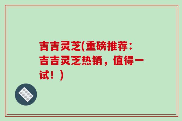 吉吉灵芝(重磅推荐：吉吉灵芝热销，值得一试！)