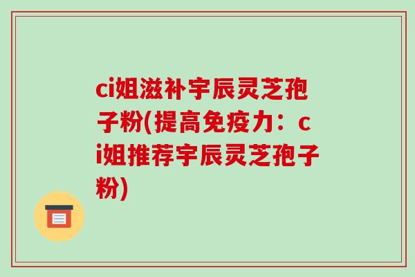 ci姐滋补宇辰灵芝孢子粉(提高免疫力:ci姐推荐宇辰灵芝孢子粉)