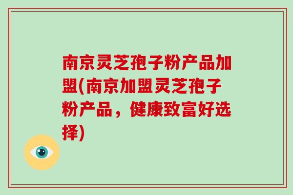 南京灵芝孢子粉产品加盟(南京加盟灵芝孢子粉产品，健康致富好选择)