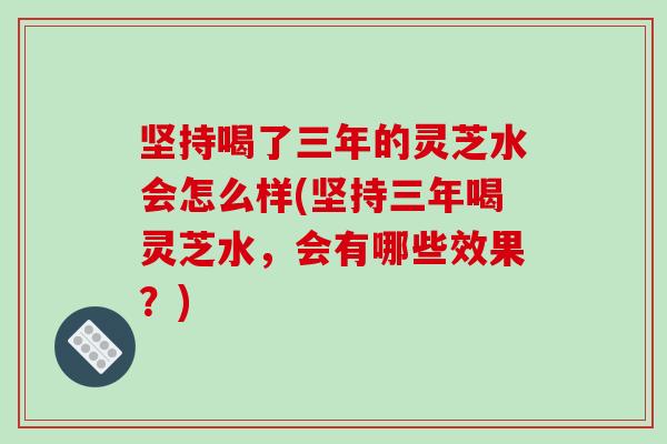 坚持喝了三年的灵芝水会怎么样(坚持三年喝灵芝水,会有哪些效果?)