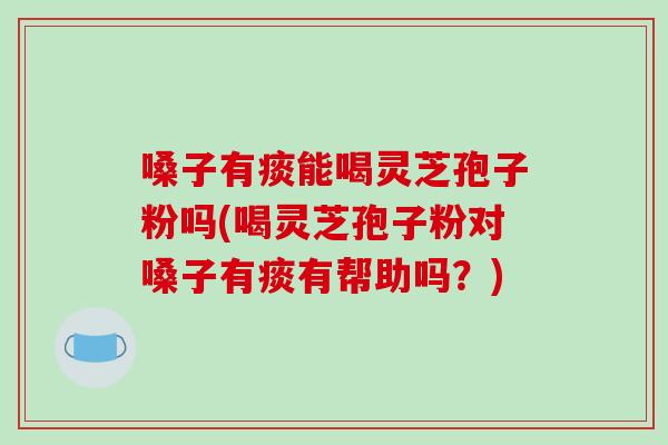 嗓子有痰能喝灵芝孢子粉吗(喝灵芝孢子粉对嗓子有痰有帮助吗?)