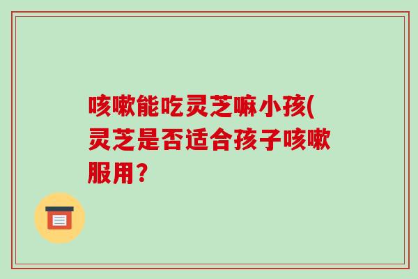 咳嗽能吃灵芝嘛小孩(灵芝是否适合孩子咳嗽服用？