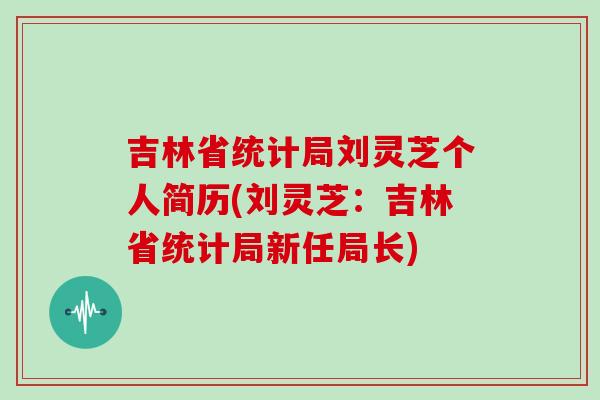 吉林省统计局刘灵芝个人简历(刘灵芝:吉林省统计局新任局长)