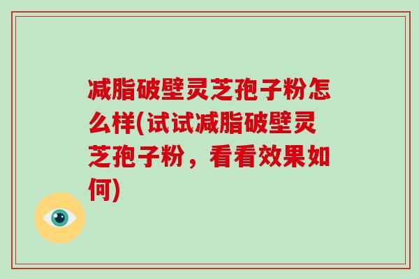 减脂破壁灵芝孢子粉怎么样(试试减脂破壁灵芝孢子粉，看看效果如何)