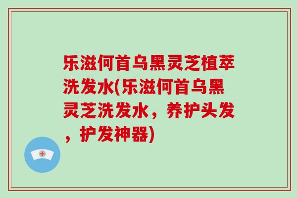 乐滋何首乌黑灵芝植萃洗发水(乐滋何首乌黑灵芝洗发水，养护头发，护发神器)
