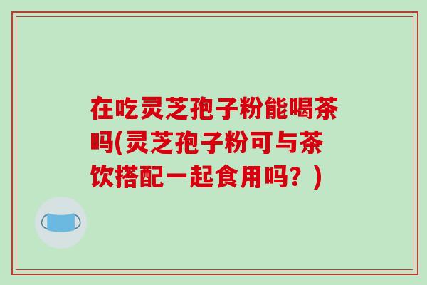 在吃灵芝孢子粉能喝茶吗(灵芝孢子粉可与茶饮搭配一起食用吗?)