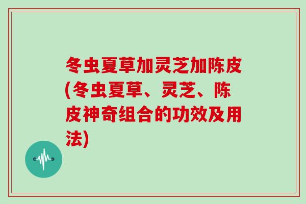 冬虫夏草加灵芝加陈皮(冬虫夏草、灵芝、陈皮神奇组合的功效及用法)