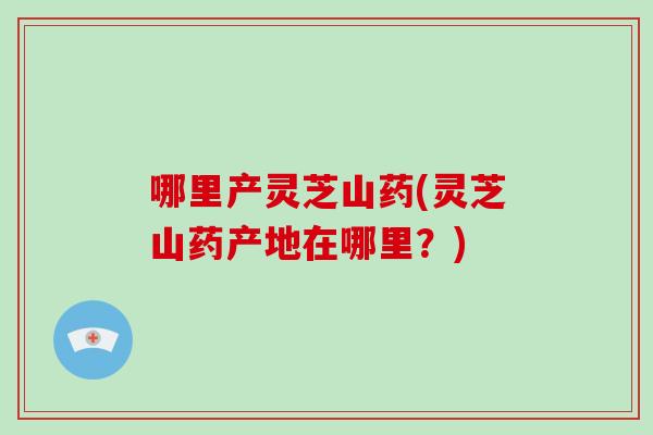 哪里产灵芝山药(灵芝山药产地在哪里？)