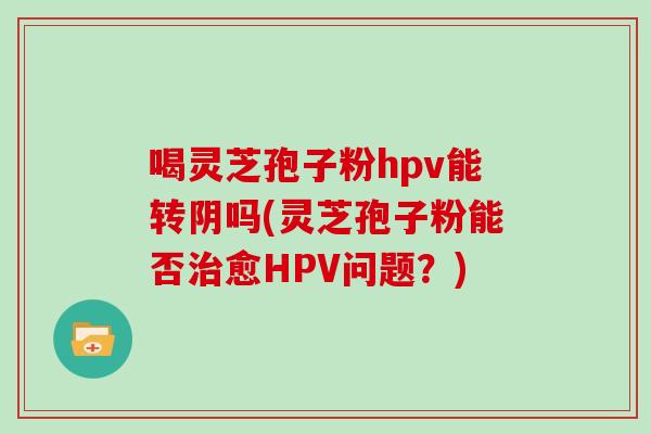 喝灵芝孢子粉hpv能转阴吗(灵芝孢子粉能否治愈HPV问题?)