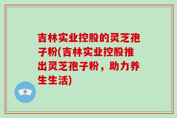 吉林实业控股的灵芝孢子粉(吉林实业控股推出灵芝孢子粉,助力养生生活)