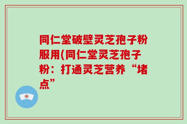 同仁堂破壁灵芝孢子粉服用(同仁堂灵芝孢子粉：打通灵芝营养“堵点”