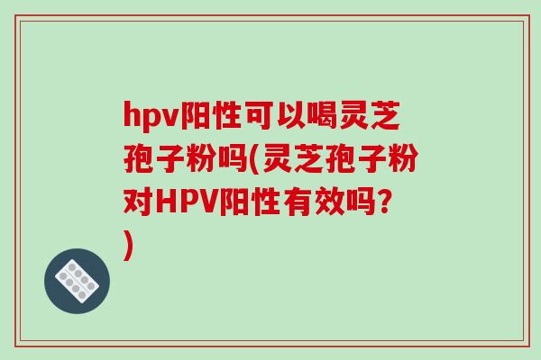 hpv阳性可以喝灵芝孢子粉吗(灵芝孢子粉对HPV阳性有效吗？)