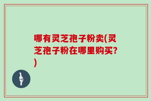 哪有灵芝孢子粉卖(灵芝孢子粉在哪里购买？)