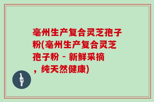 亳州生产复合灵芝孢子粉(亳州生产复合灵芝孢子粉 - 新鲜采摘，纯天然健康)